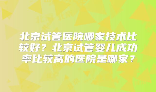 北京试管医院哪家技术比较好？北京试管婴儿成功率比较高的医院是哪家？