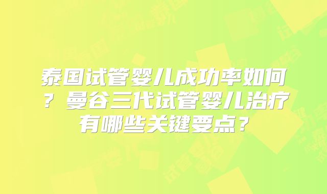 泰国试管婴儿成功率如何?曼谷三代试管婴儿治疗有哪些关键要点?