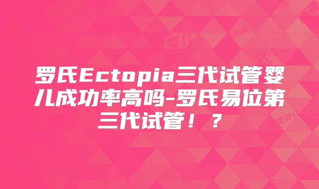 罗氏Ectopia三代试管婴儿成功率高吗-罗氏易位第三代试管!?