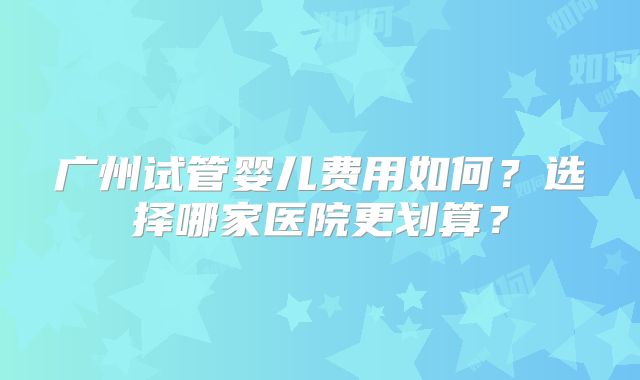 广州试管婴儿费用如何?选择哪家医院更划算?
