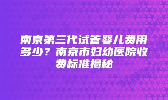 南京第三代试管婴儿费用多少?南京市妇幼医院收费标准揭秘