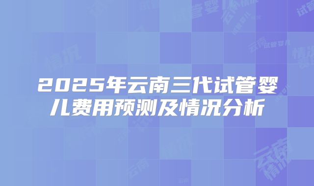 2025年云南三代试管婴儿费用预测及情况分析