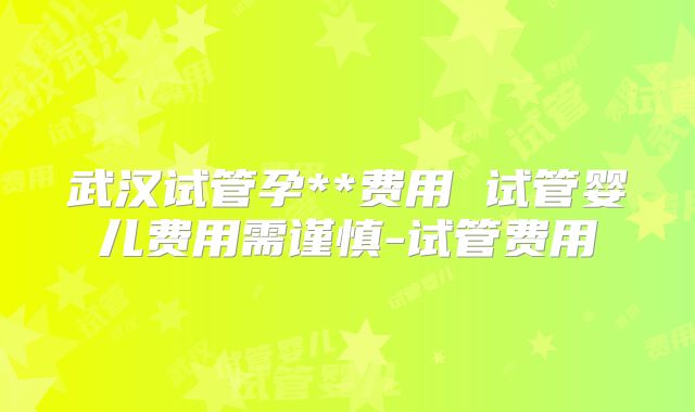 武汉试管孕**费用 试管婴儿费用需谨慎-试管费用