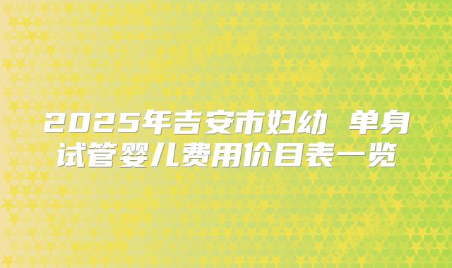 2025年吉安市妇幼 单身试管婴儿费用价目表一览