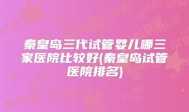 秦皇岛三代试管婴儿哪三家医院比较好(秦皇岛试管医院排名)