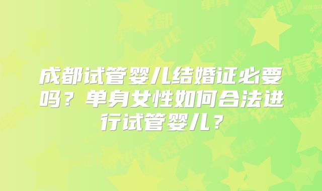 成都试管婴儿结婚证必要吗?单身女性如何合法进行试管婴儿?