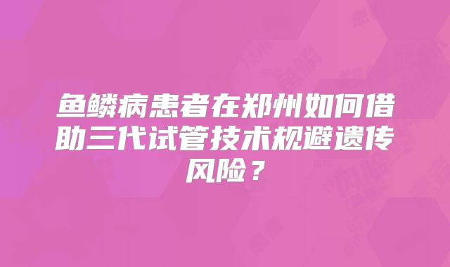 鱼鳞病患者在郑州如何借助三代试管技术规避遗传风险?