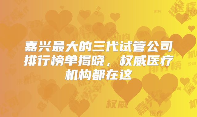 嘉兴最大的三代试管公司排行榜单揭晓,权威医疗机构都在这