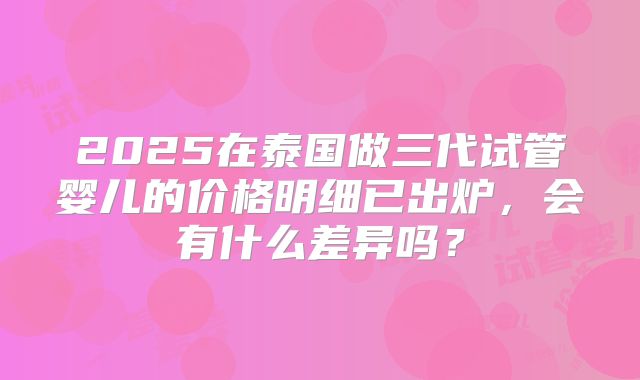 2025在泰国做三代试管婴儿的价格明细已出炉,会有什么差异吗?