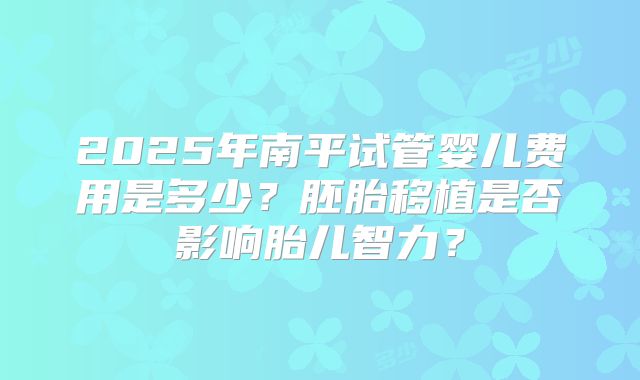 2025年南平试管婴儿费用是多少?胚胎移植是否影响胎儿智力?