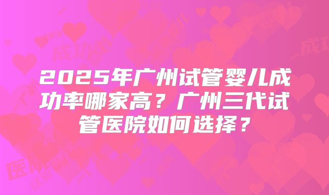 2025年广州试管婴儿成功率哪家高?广州三代试管医院如何选择?
