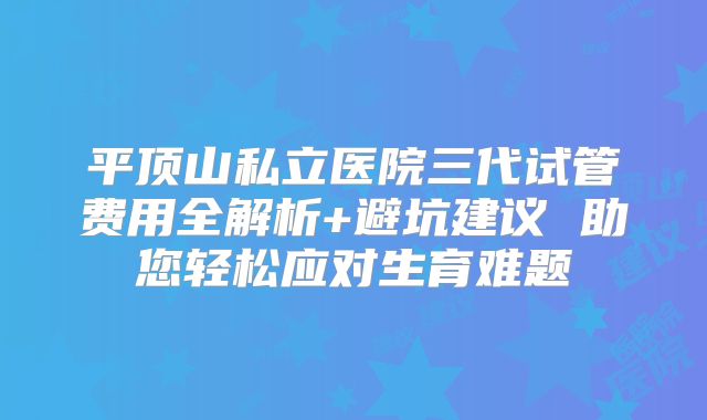 平顶山私立医院三代试管费用全解析+避坑建议 助您轻松应对生育难题