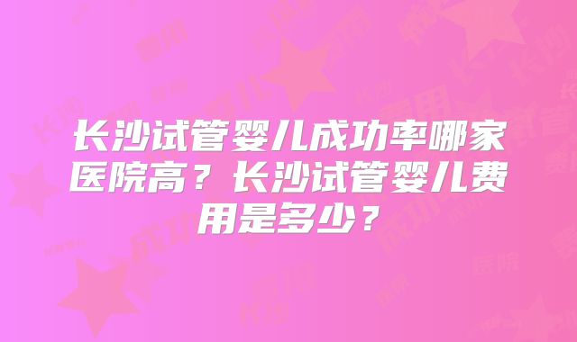 长沙试管婴儿成功率哪家医院高？长沙试管婴儿费用是多少？