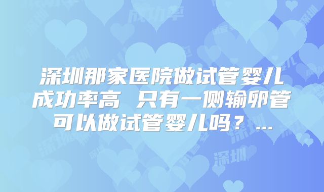 深圳那家医院做试管婴儿成功率高 只有一侧输卵管可以做试管婴儿吗?...