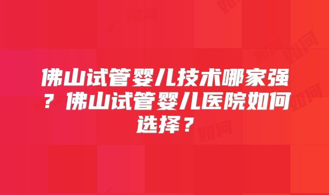 佛山试管婴儿技术哪家强?佛山试管婴儿医院如何选择?