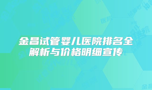 金昌试管婴儿医院排名全解析与价格明细宣传