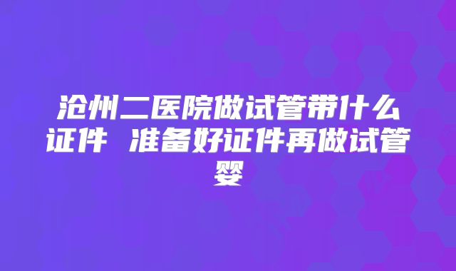 沧州二医院做试管带什么证件 准备好证件再做试管婴