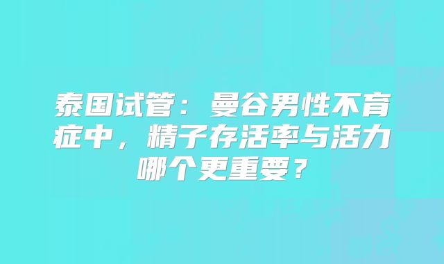 泰国试管：曼谷男性不育症中，精子存活率与活力哪个更重要？