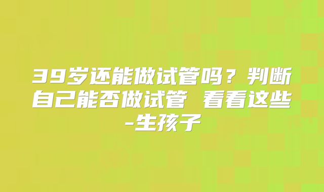 39岁还能做试管吗？判断自己能否做试管 看看这些-生孩子