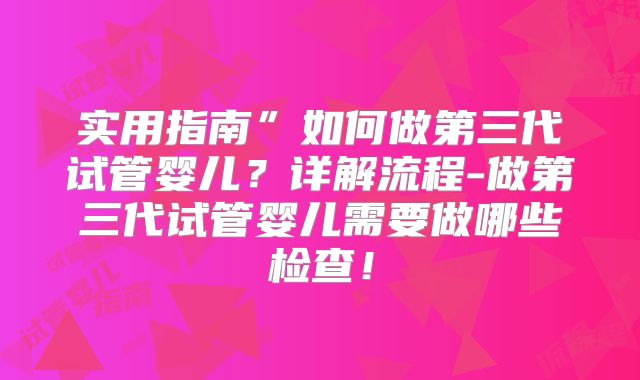 实用指南”如何做第三代试管婴儿？详解流程-做第三代试管婴儿需要做哪些检查！