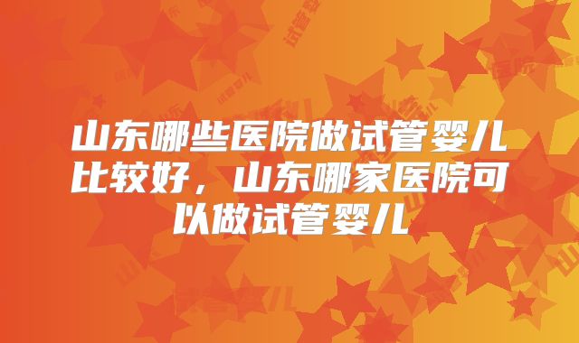 山东哪些医院做试管婴儿比较好，山东哪家医院可以做试管婴儿