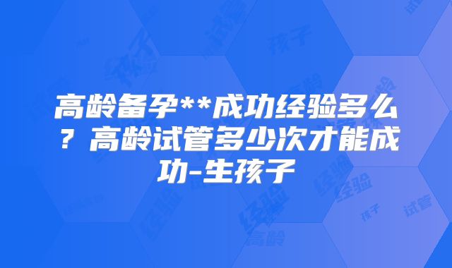 高龄备孕**成功经验多么？高龄试管多少次才能成功-生孩子