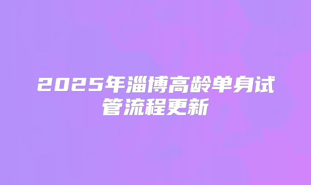 2025年淄博高龄单身试管流程更新