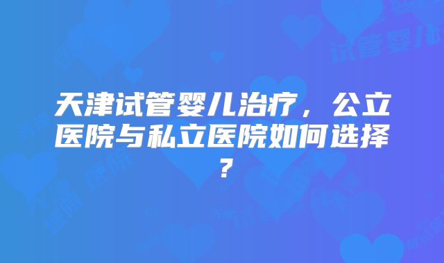 天津试管婴儿治疗,公立医院与私立医院如何选择?