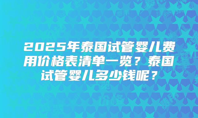 2025年泰国试管婴儿费用价格表清单一览?泰国试管婴儿多少钱呢?