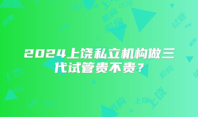 2024上饶私立机构做三代试管贵不贵?