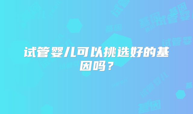 试管婴儿可以挑选好的基因吗？