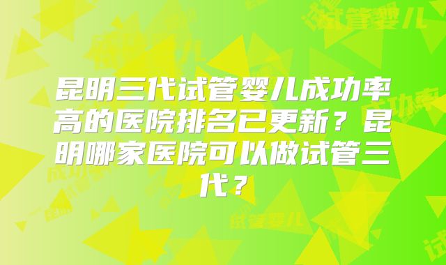昆明三代试管婴儿成功率高的医院排名已更新?昆明哪家医院可以做试管三代?