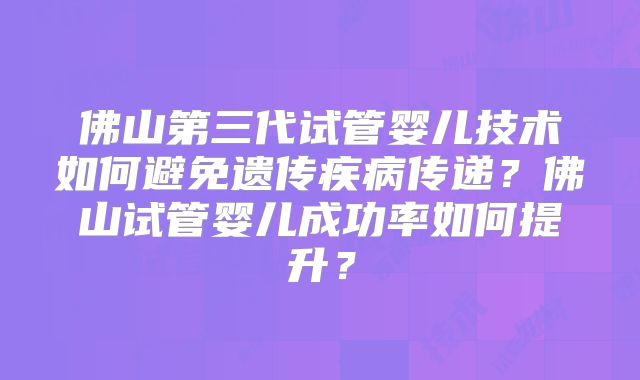 佛山第三代试管婴儿技术如何避免遗传疾病传递?佛山试管婴儿成功率如何提升?