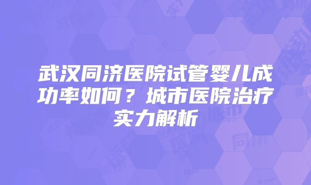 武汉同济医院试管婴儿成功率如何?城市医院治疗实力解析