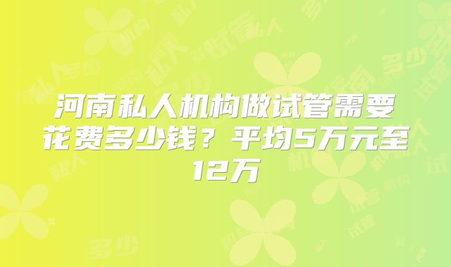河南私人机构做试管需要花费多少钱？平均5万元至12万