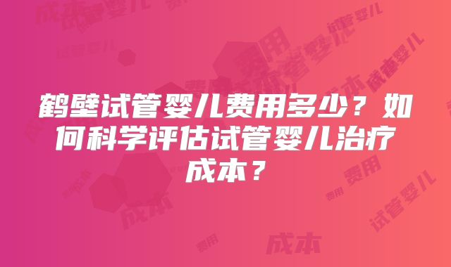 鹤壁试管婴儿费用多少？如何科学评估试管婴儿治疗成本？