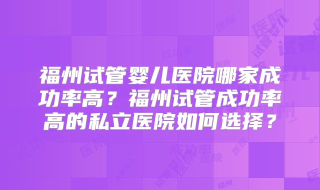 福州试管婴儿医院哪家成功率高?福州试管成功率高的私立医院如何选择?