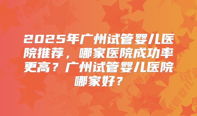 2025年广州试管婴儿医院推荐，哪家医院成功率更高？广州试管婴儿医院哪家好？