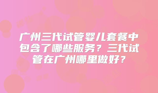 广州三代试管婴儿套餐中包含了哪些服务?三代试管在广州哪里做好?