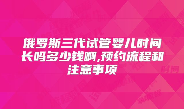 俄罗斯三代试管婴儿时间长吗多少钱啊,预约流程和注意事项