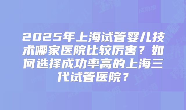 2025年上海试管婴儿技术哪家医院比较厉害?如何选择成功率高的上海三代试管医院?
