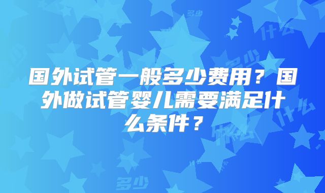 国外试管一般多少费用？国外做试管婴儿需要满足什么条件？