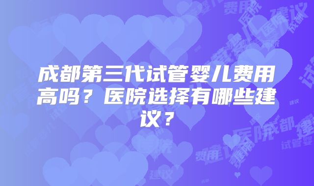成都第三代试管婴儿费用高吗?医院选择有哪些建议?