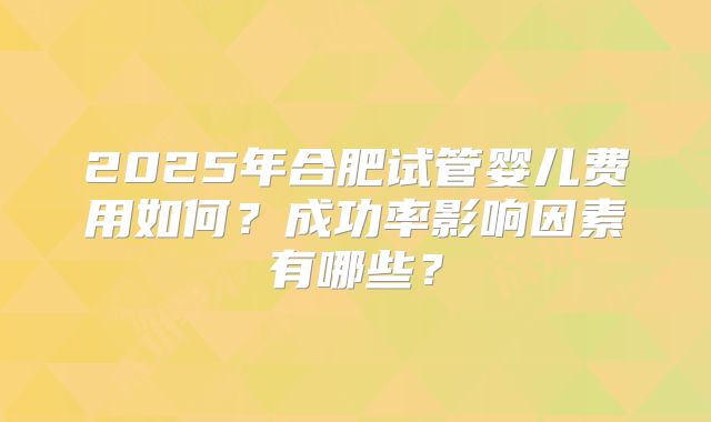 2025年合肥试管婴儿费用如何？成功率影响因素有哪些？