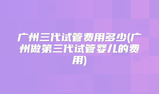 广州三代试管费用多少(广州做第三代试管婴儿的费用)