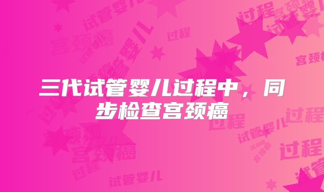 三代试管婴儿过程中,同步检查宫颈癌