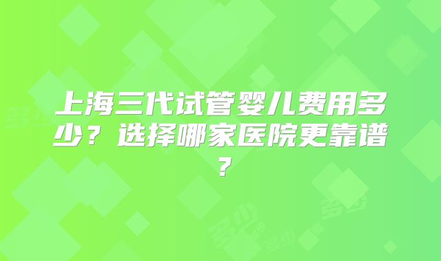 上海三代试管婴儿费用多少?选择哪家医院更靠谱?