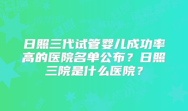 日照三代试管婴儿成功率高的医院名单公布?日照三院是什么医院?