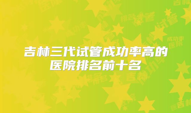 吉林三代试管成功率高的医院排名前十名