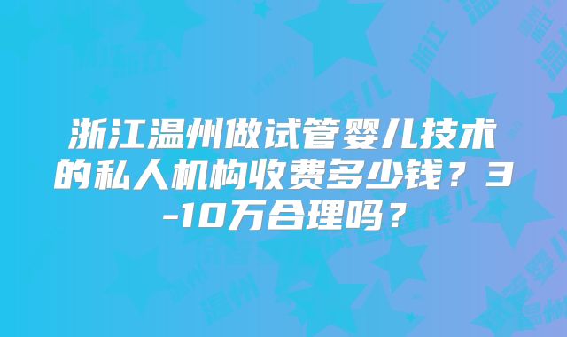 浙江温州做试管婴儿技术的私人机构收费多少钱？3-10万合理吗？